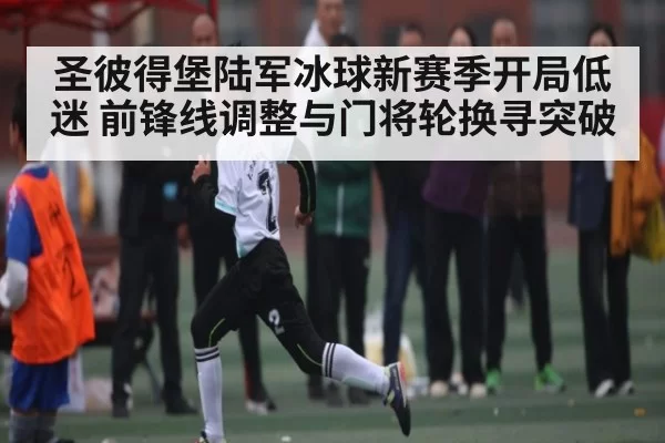 圣彼得堡陆军冰球新赛季开局低迷 前锋线调整与门将轮换寻突破