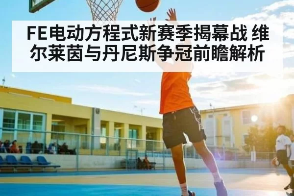 FE电动方程式新赛季揭幕战 维尔莱茵与丹尼斯争冠前瞻解析